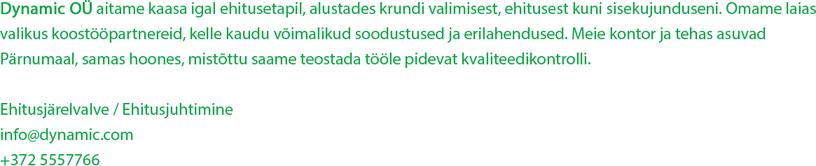 Dynamic OÜ aitame kaasa igal ehitusetapil, alustades krundi valimisest, ehitusest kuni sisekujunduseni. Omame laias valikus koostööpartnereid, kelle kaudu võimalikud soodustused ja erilahendused. Meie kontor ja tehas asuvad Pärnumaal, samas hoones, mistõttu saame teostada tööle pidevat kvaliteedikontrolli. Ehitusjärelvalve / Ehitusjuhtimine info@dynamic.com +372 5557766