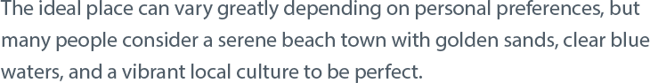 The ideal place can vary greatly depending on personal preferences, but many people consider a serene beach town with golden sands, clear blue waters, and a vibrant local culture to be perfect.