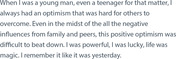 When I was a young man, even a teenager for that matter, I always had an optimism that was hard for others to overcome. Even in the midst of the all the negative influences from family and peers, this positive optimism was difficult to beat down. I was powerful, I was lucky, life was magic. I remember it like it was yesterday.